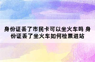 身份证丢了市民卡可以坐火车吗 身份证丢了坐火车如何检票进站